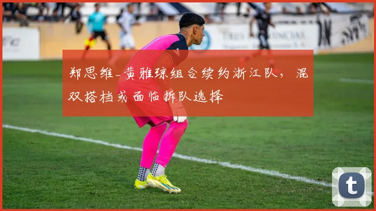 郑思维_黄雅琼组合续约浙江队，混双搭档或面临拆队选择