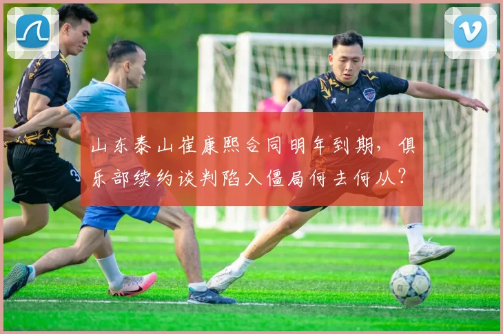 山东泰山崔康熙合同明年到期，俱乐部续约谈判陷入僵局何去何从？