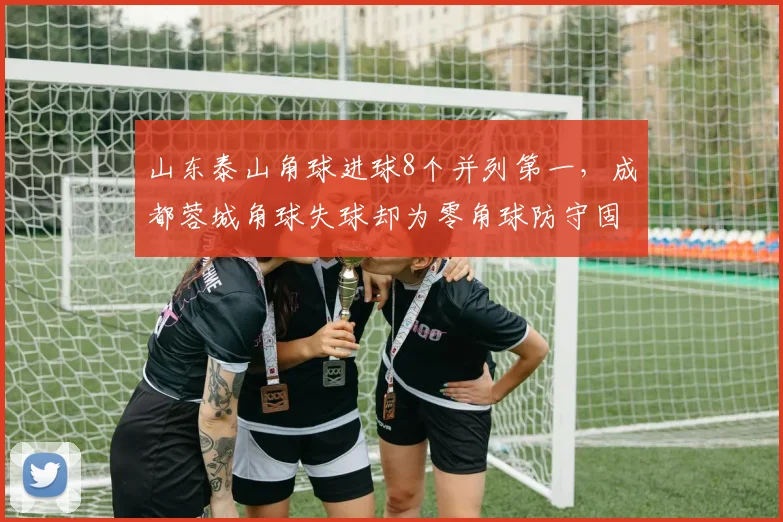 山东泰山角球进球8个并列第一，成都蓉城角球失球却为零角球防守固若金汤