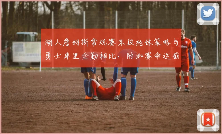 湖人詹姆斯常规赛末段轮休策略与勇士库里全勤相比，附加赛命运截然不同