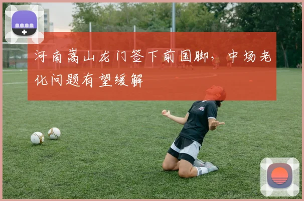 河南嵩山龙门签下前国脚，中场老化问题有望缓解