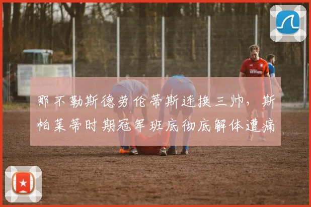 那不勒斯德劳伦蒂斯连换三帅，斯帕莱蒂时期冠军班底彻底解体遭痛批