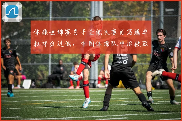 体操世锦赛男子全能决赛肖若腾单杠评分过低，中国体操队申诉被驳回