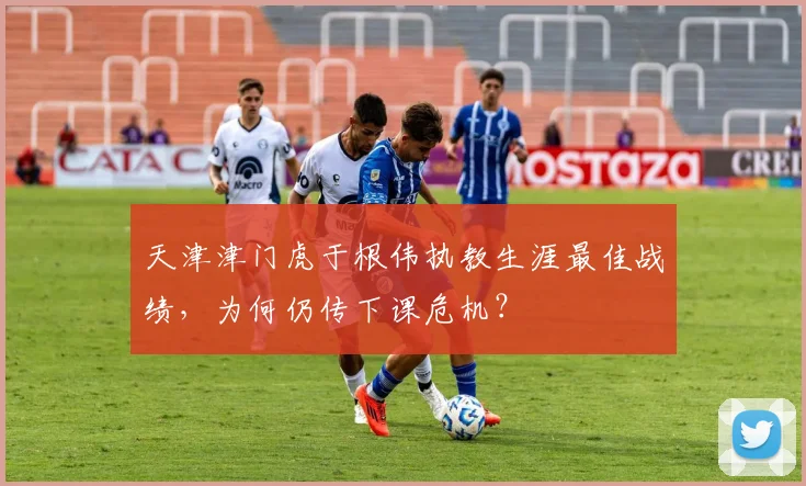 天津津门虎于根伟执教生涯最佳战绩，为何仍传下课危机？