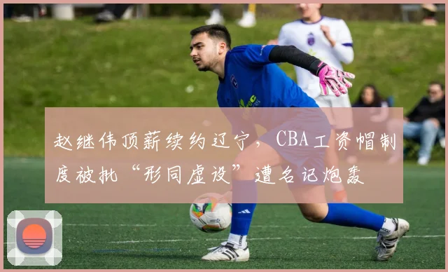 赵继伟顶薪续约辽宁，CBA工资帽制度被批“形同虚设”遭名记炮轰