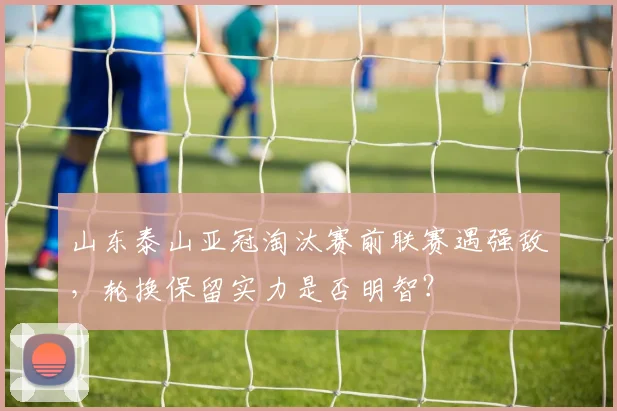 山东泰山亚冠淘汰赛前联赛遇强敌，轮换保留实力是否明智？