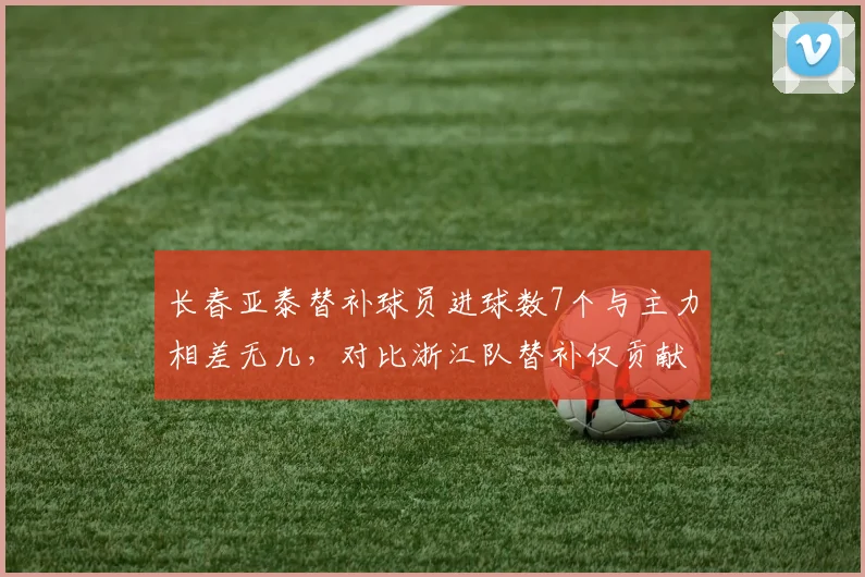 长春亚泰替补球员进球数7个与主力相差无几，对比浙江队替补仅贡献2球板凳深度天壤之别