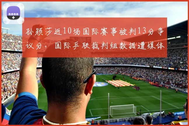 孙颖莎近10场国际赛事被判13分争议分，国际乒联裁判组数据遭媒体起底