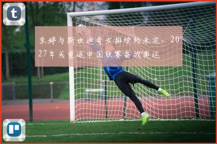 朱婷与斯坎迪奇女排续约未定，2027年或重返中国联赛备战奥运