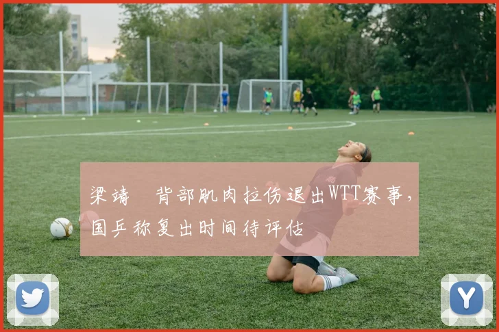 梁靖崑背部肌肉拉伤退出WTT赛事，国乒称复出时间待评估